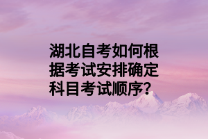 湖北自考如何根据考试安排确定科目考试顺序？